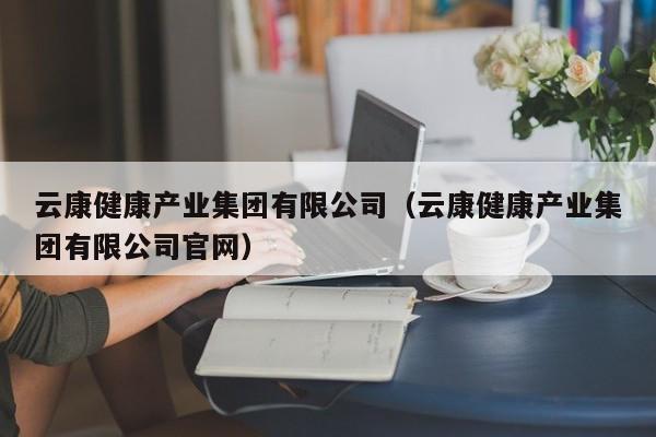 云康健康产业集团有限公司（云康健康产业集团有限公司官网）