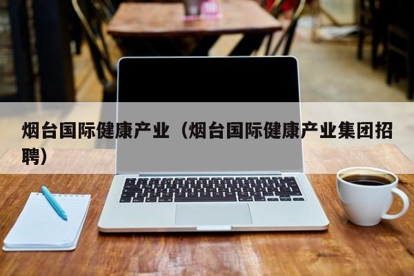 烟台国际健康产业（烟台国际健康产业集团招聘）