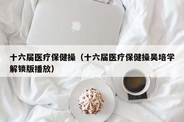 十六届医疗保健操（十六届医疗保健操吴培学解锁版播放）