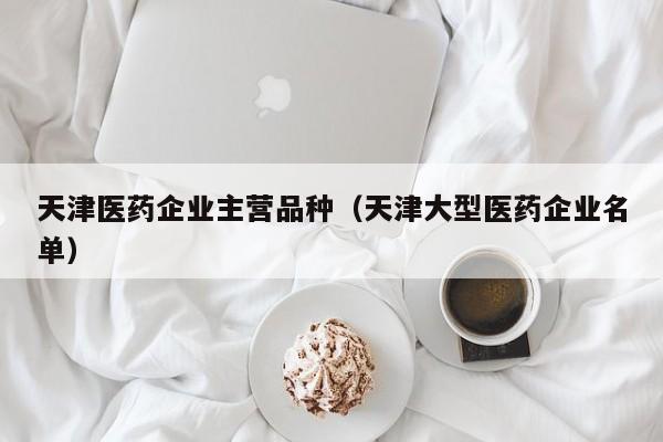 天津医药企业主营品种（天津大型医药企业名单）