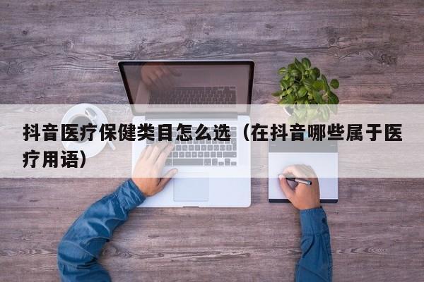 抖音医疗保健类目怎么选（在抖音哪些属于医疗用语）