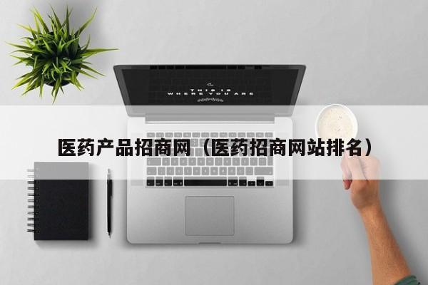 医药产品招商网（医药招商网站排名）